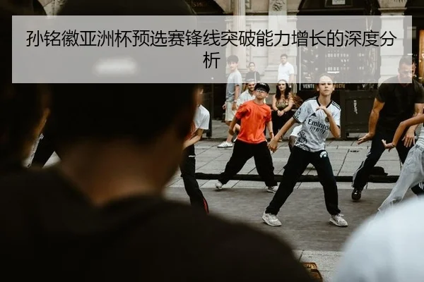 孙铭徽亚洲杯预选赛锋线突破能力增长的深度分析